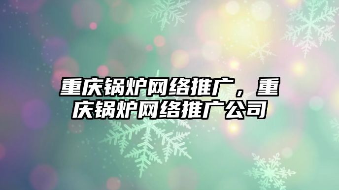 重慶鍋爐網(wǎng)絡(luò)推廣，重慶鍋爐網(wǎng)絡(luò)推廣公司