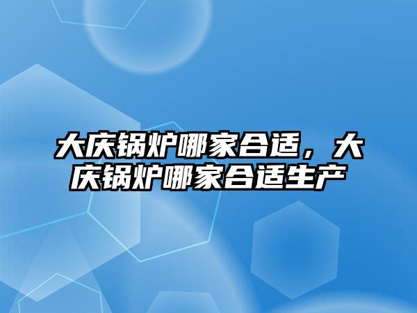 大慶鍋爐哪家合適，大慶鍋爐哪家合適生產