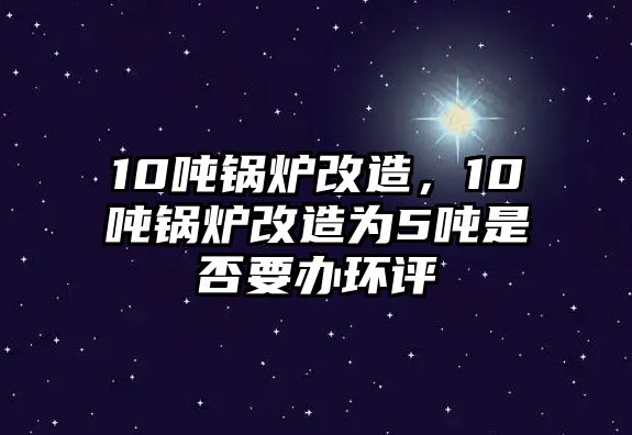 10噸鍋爐改造，10噸鍋爐改造為5噸是否要辦環評