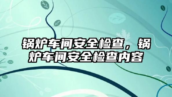 鍋爐車間安全檢查，鍋爐車間安全檢查內容