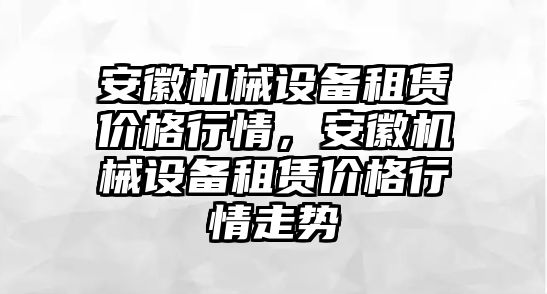 安徽機械設備租賃價格行情，安徽機械設備租賃價格行情走勢