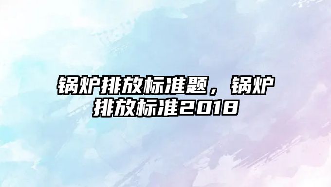 鍋爐排放標準題，鍋爐排放標準2018