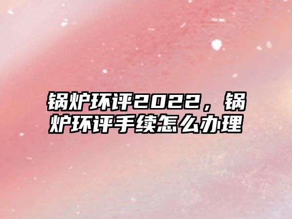 鍋爐環評2022，鍋爐環評手續怎么辦理