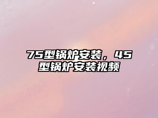 75型鍋爐安裝，45型鍋爐安裝視頻