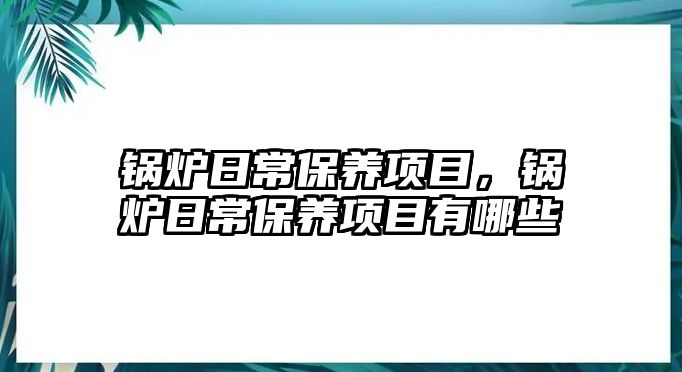 鍋爐日常保養(yǎng)項(xiàng)目，鍋爐日常保養(yǎng)項(xiàng)目有哪些