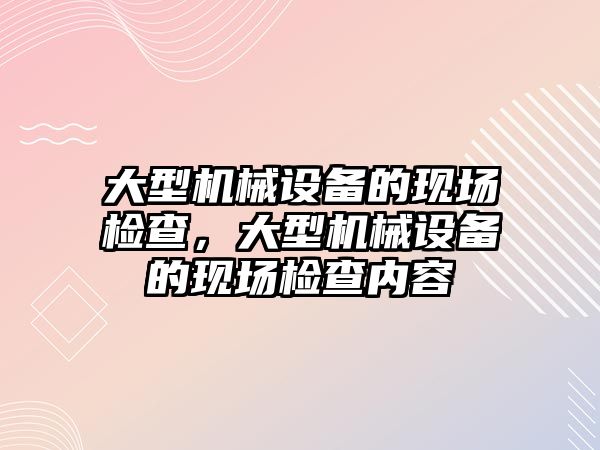 大型機械設備的現場檢查，大型機械設備的現場檢查內容