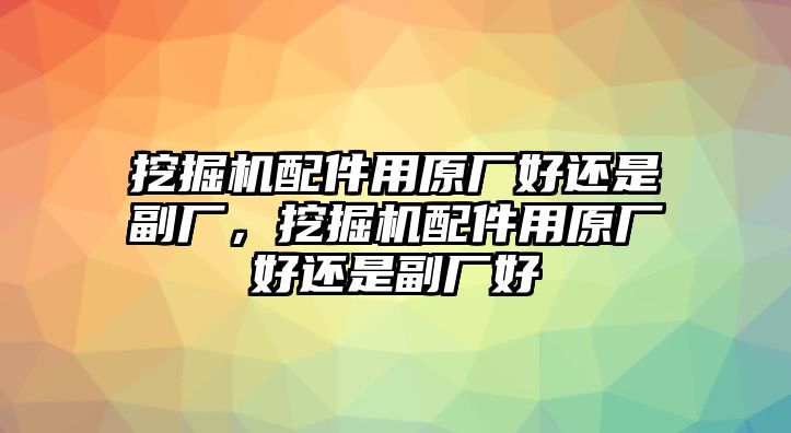 挖掘機配件用原廠好還是副廠，挖掘機配件用原廠好還是副廠好