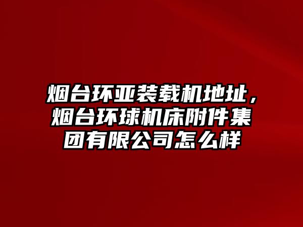 煙臺環(huán)亞裝載機地址，煙臺環(huán)球機床附件集團有限公司怎么樣