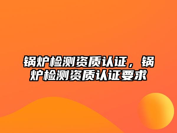 鍋爐檢測資質認證，鍋爐檢測資質認證要求