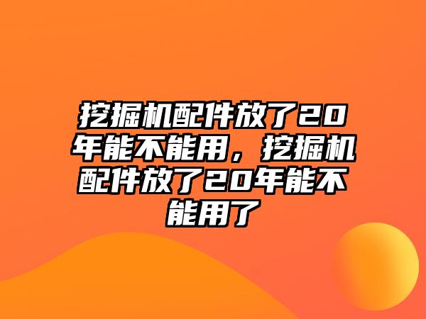 挖掘機配件放了20年能不能用，挖掘機配件放了20年能不能用了