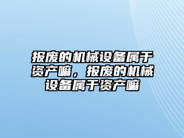 報廢的機械設備屬于資產嘛，報廢的機械設備屬于資產嘛