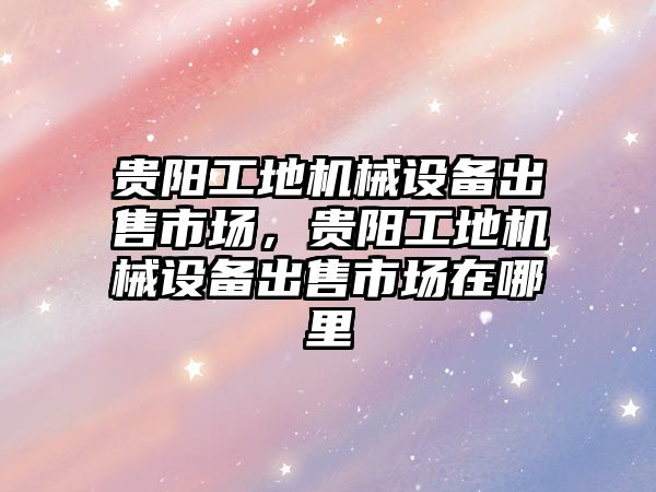 貴陽工地機械設備出售市場，貴陽工地機械設備出售市場在哪里