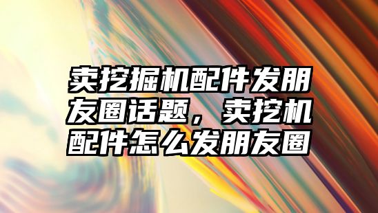 賣挖掘機配件發朋友圈話題，賣挖機配件怎么發朋友圈