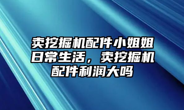 賣挖掘機配件小姐姐日常生活，賣挖掘機配件利潤大嗎