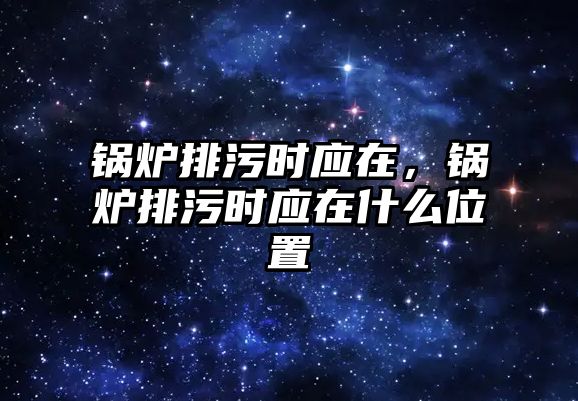 鍋爐排污時應在，鍋爐排污時應在什么位置