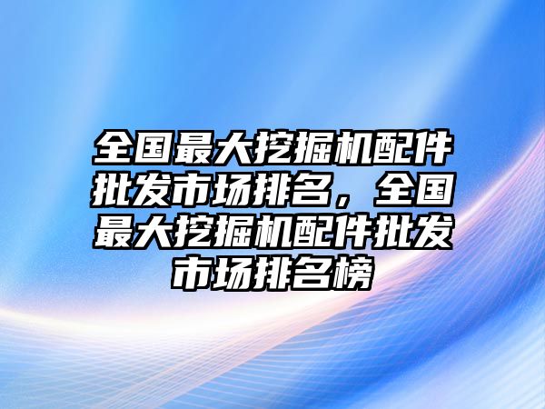 全國(guó)最大挖掘機(jī)配件批發(fā)市場(chǎng)排名，全國(guó)最大挖掘機(jī)配件批發(fā)市場(chǎng)排名榜