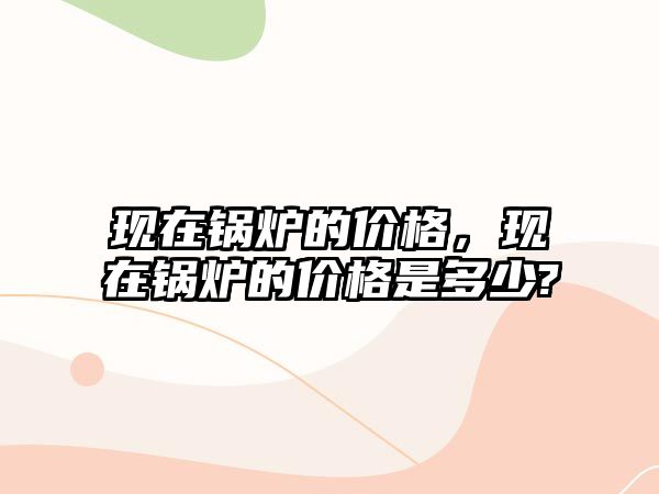 現(xiàn)在鍋爐的價(jià)格，現(xiàn)在鍋爐的價(jià)格是多少?