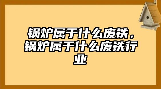 鍋爐屬于什么廢鐵，鍋爐屬于什么廢鐵行業