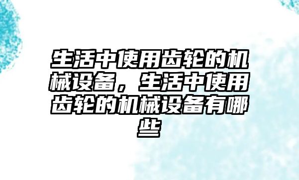 生活中使用齒輪的機(jī)械設(shè)備，生活中使用齒輪的機(jī)械設(shè)備有哪些