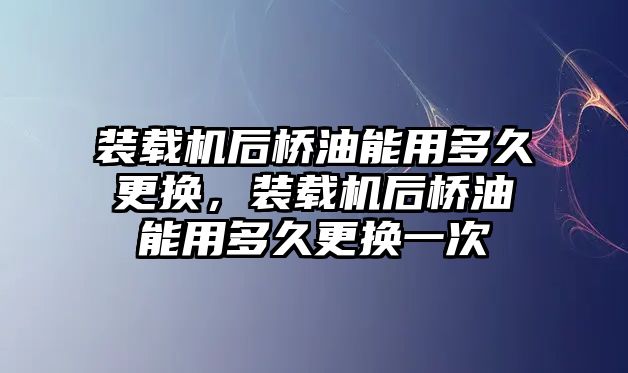 裝載機(jī)后橋油能用多久更換，裝載機(jī)后橋油能用多久更換一次