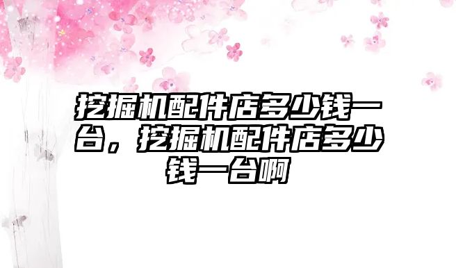 挖掘機配件店多少錢一臺，挖掘機配件店多少錢一臺啊