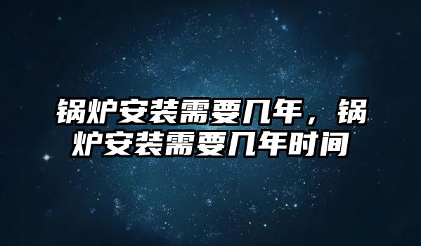 鍋爐安裝需要幾年，鍋爐安裝需要幾年時間