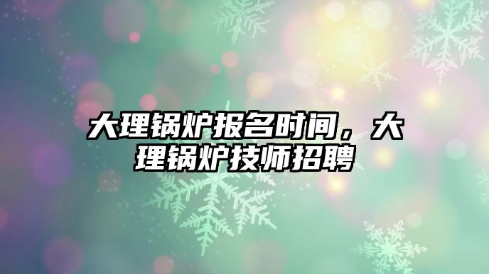 大理鍋爐報名時間，大理鍋爐技師招聘