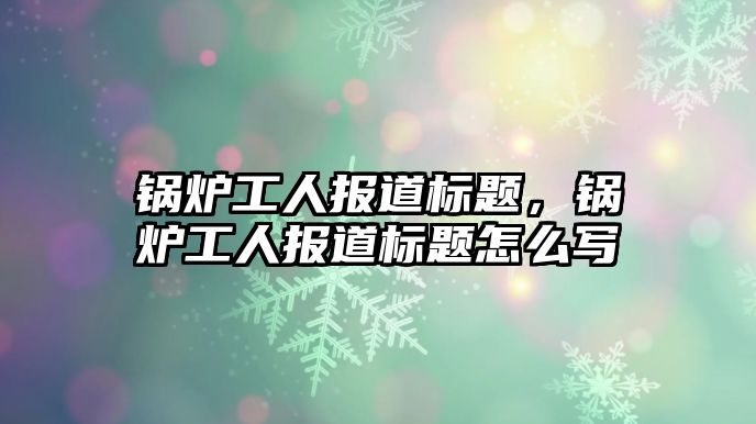 鍋爐工人報道標題，鍋爐工人報道標題怎么寫