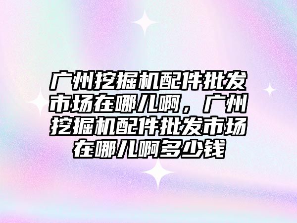 廣州挖掘機配件批發市場在哪兒啊，廣州挖掘機配件批發市場在哪兒啊多少錢