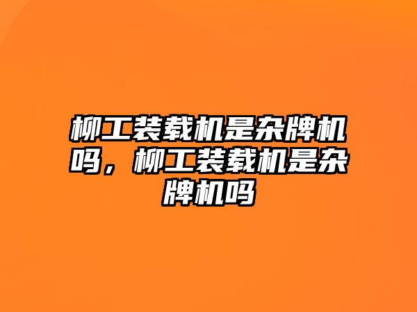 柳工裝載機是雜牌機嗎，柳工裝載機是雜牌機嗎