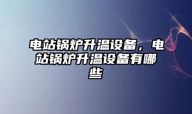 電站鍋爐升溫設備，電站鍋爐升溫設備有哪些