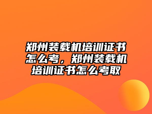 鄭州裝載機培訓證書怎么考，鄭州裝載機培訓證書怎么考取