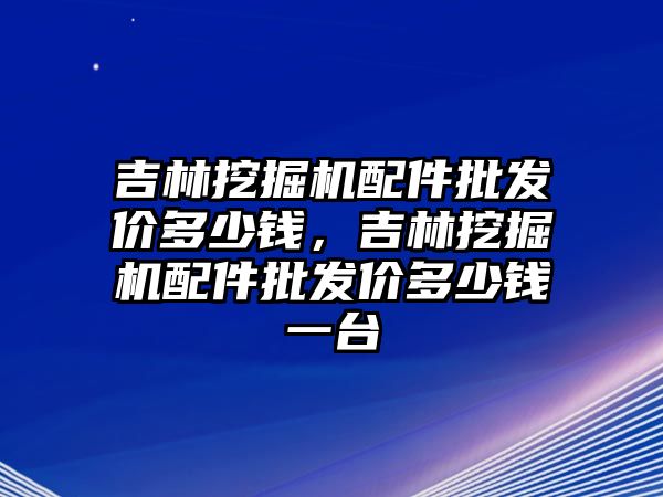 吉林挖掘機配件批發(fā)價多少錢，吉林挖掘機配件批發(fā)價多少錢一臺