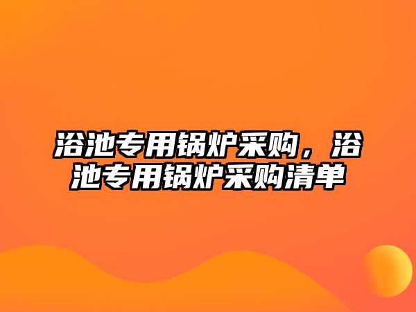 浴池專用鍋爐采購(gòu)，浴池專用鍋爐采購(gòu)清單