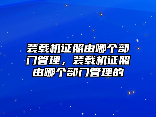 裝載機證照由哪個部門管理，裝載機證照由哪個部門管理的