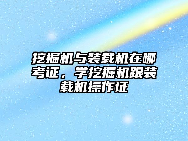 挖掘機與裝載機在哪考證，學挖掘機跟裝載機操作證