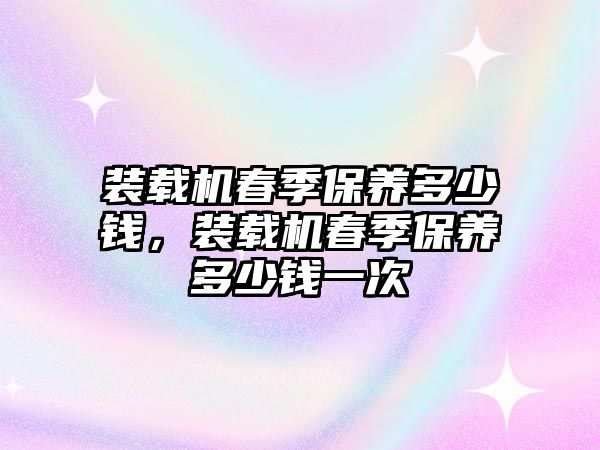 裝載機春季保養(yǎng)多少錢，裝載機春季保養(yǎng)多少錢一次