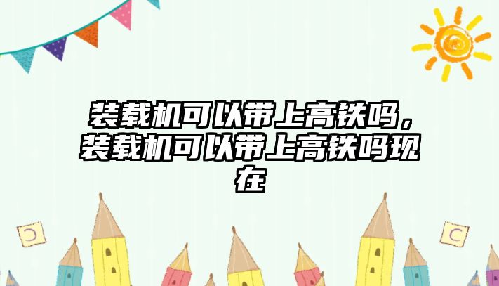 裝載機可以帶上高鐵嗎，裝載機可以帶上高鐵嗎現在