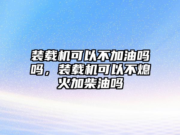 裝載機可以不加油嗎嗎，裝載機可以不熄火加柴油嗎