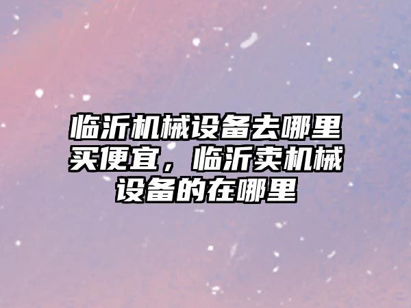 臨沂機械設備去哪里買便宜，臨沂賣機械設備的在哪里