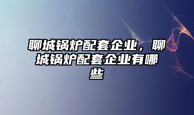 聊城鍋爐配套企業(yè)，聊城鍋爐配套企業(yè)有哪些