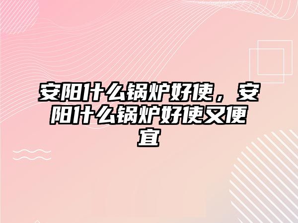 安陽什么鍋爐好使，安陽什么鍋爐好使又便宜