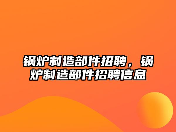 鍋爐制造部件招聘，鍋爐制造部件招聘信息