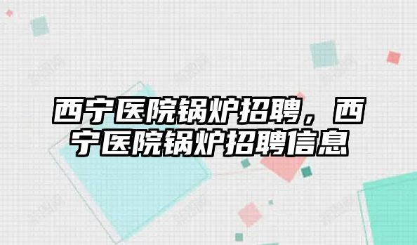 西寧醫(yī)院鍋爐招聘，西寧醫(yī)院鍋爐招聘信息