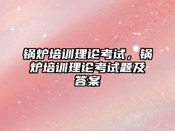 鍋爐培訓理論考試，鍋爐培訓理論考試題及答案