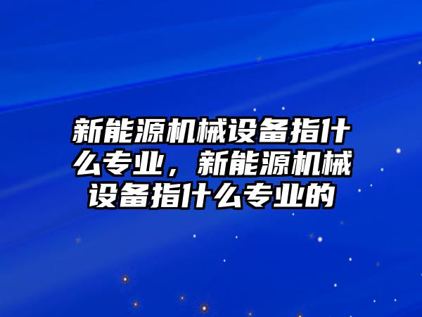 新能源機械設備指什么專業，新能源機械設備指什么專業的