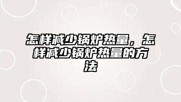 怎樣減少鍋爐熱量，怎樣減少鍋爐熱量的方法