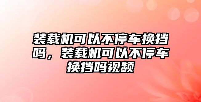 裝載機可以不停車換擋嗎，裝載機可以不停車換擋嗎視頻