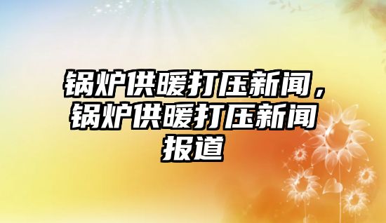 鍋爐供暖打壓新聞，鍋爐供暖打壓新聞報道