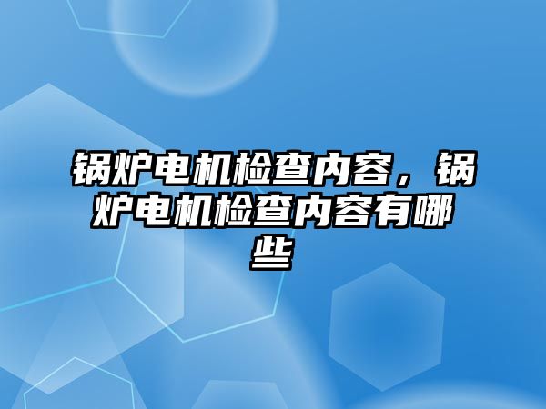 鍋爐電機檢查內容，鍋爐電機檢查內容有哪些